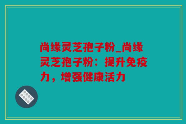 尚缘灵芝孢子粉_尚缘灵芝孢子粉：提升免疫力，增强健康活力