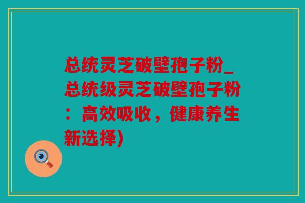 总统灵芝破壁孢子粉_总统级灵芝破壁孢子粉：高效吸收，健康养生新选择)