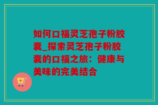 如何口福灵芝孢子粉胶囊_探索灵芝孢子粉胶囊的口福之旅：健康与美味的完美结合