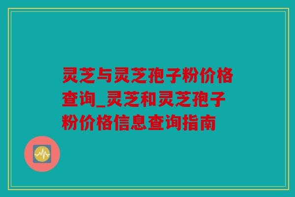 灵芝与灵芝孢子粉价格查询_灵芝和灵芝孢子粉价格信息查询指南