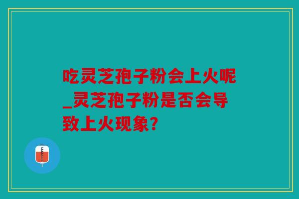 吃灵芝孢子粉会上火呢_灵芝孢子粉是否会导致上火现象？