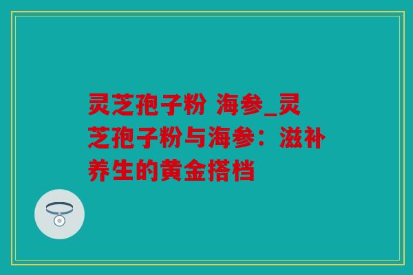 灵芝孢子粉 海参_灵芝孢子粉与海参：滋补养生的黄金搭档