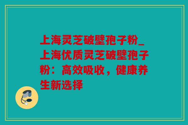 上海灵芝破壁孢子粉_上海优质灵芝破壁孢子粉：高效吸收，健康养生新选择