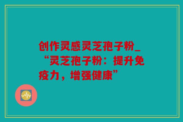 创作灵感灵芝孢子粉_“灵芝孢子粉：提升免疫力，增强健康”