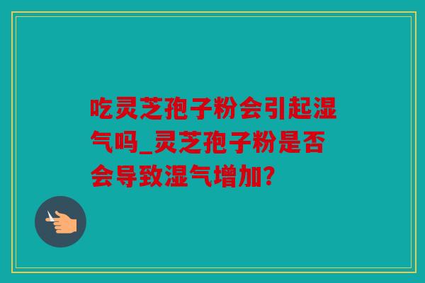 吃灵芝孢子粉会引起湿气吗_灵芝孢子粉是否会导致湿气增加？