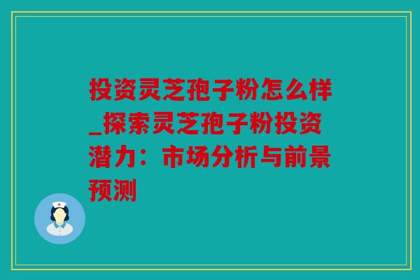 投资灵芝孢子粉怎么样_探索灵芝孢子粉投资潜力：市场分析与前景预测