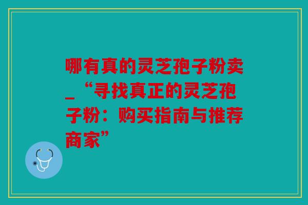 哪有真的灵芝孢子粉卖_“寻找真正的灵芝孢子粉：购买指南与推荐商家”