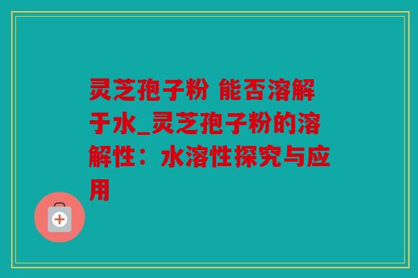 灵芝孢子粉 能否溶解于水_灵芝孢子粉的溶解性：水溶性探究与应用