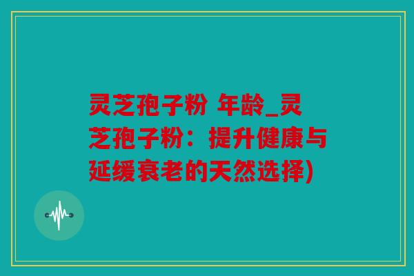 灵芝孢子粉 年龄_灵芝孢子粉：提升健康与延缓的天然选择)