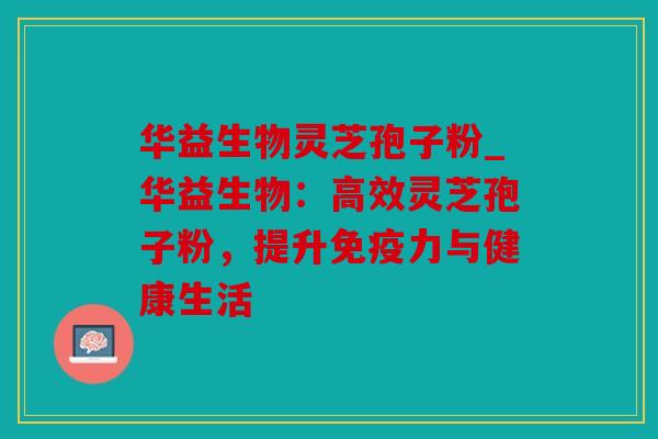 华益生物灵芝孢子粉_华益生物：高效灵芝孢子粉，提升免疫力与健康生活
