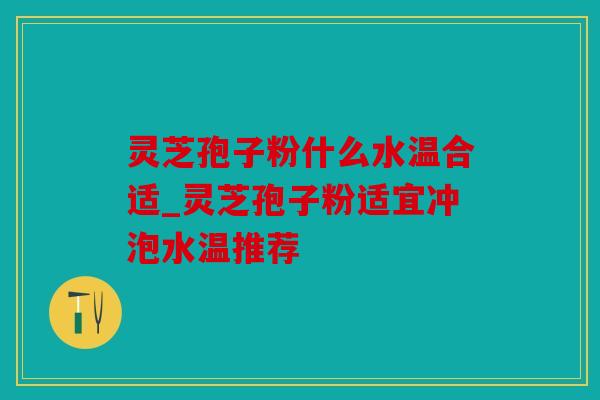 灵芝孢子粉什么水温合适_灵芝孢子粉适宜冲泡水温推荐