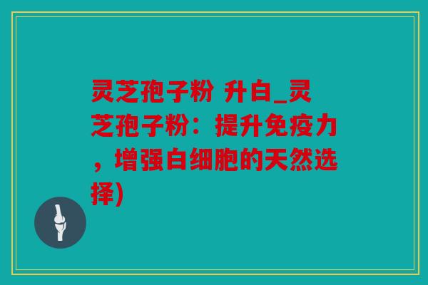 灵芝孢子粉 升白_灵芝孢子粉：提升免疫力，增强的天然选择)