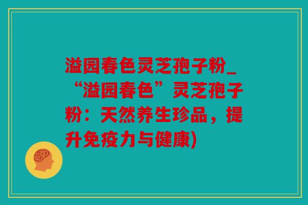 溢园春色灵芝孢子粉_“溢园春色”灵芝孢子粉：天然养生珍品，提升免疫力与健康)