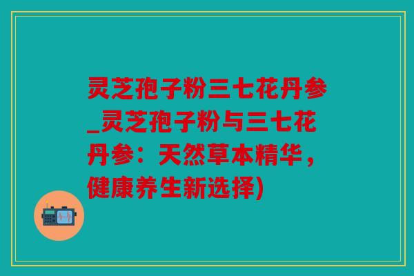 灵芝孢子粉三七花丹参_灵芝孢子粉与三七花丹参：天然草本精华，健康养生新选择)