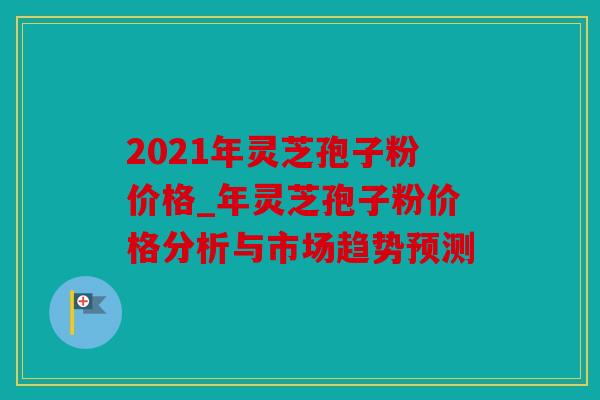 2021年灵芝孢子粉价格_年灵芝孢子粉价格分析与市场趋势预测