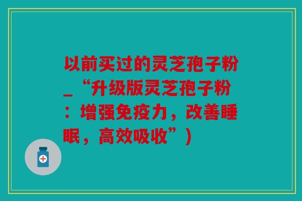 以前买过的灵芝孢子粉_“升级版灵芝孢子粉：增强免疫力，改善睡眠，高效吸收”)