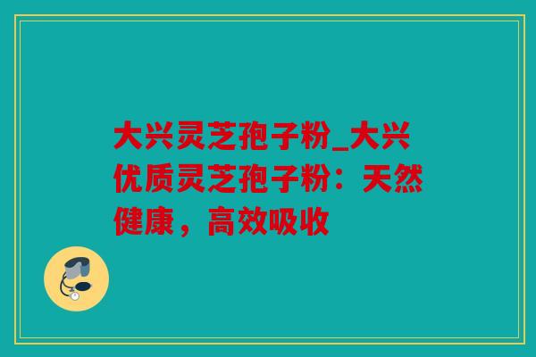 大兴灵芝孢子粉_大兴优质灵芝孢子粉：天然健康，高效吸收