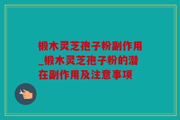 椴木灵芝孢子粉副作用_椴木灵芝孢子粉的潜在副作用及注意事项