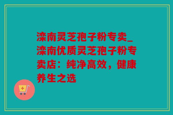 滦南灵芝孢子粉专卖_滦南优质灵芝孢子粉专卖店：纯净高效，健康养生之选