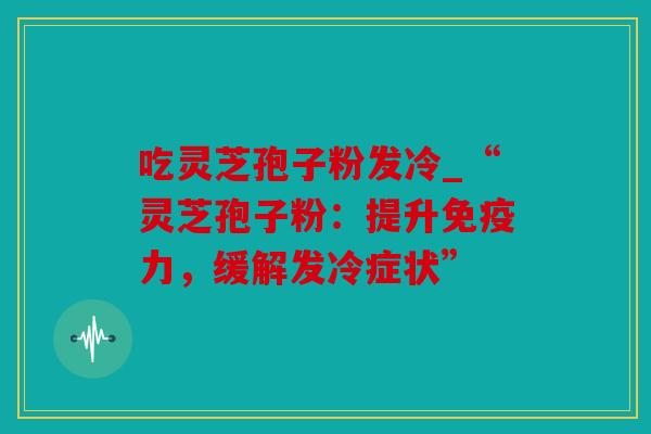 吃灵芝孢子粉发冷_“灵芝孢子粉：提升免疫力，缓解发冷症状”