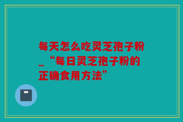 每天怎么吃灵芝孢子粉_“每日灵芝孢子粉的正确食用方法”