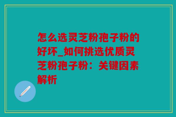 怎么选灵芝粉孢子粉的好坏_如何挑选优质灵芝粉孢子粉：关键因素解析