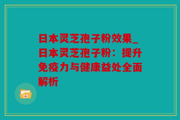 日本灵芝孢子粉效果_日本灵芝孢子粉：提升免疫力与健康益处全面解析