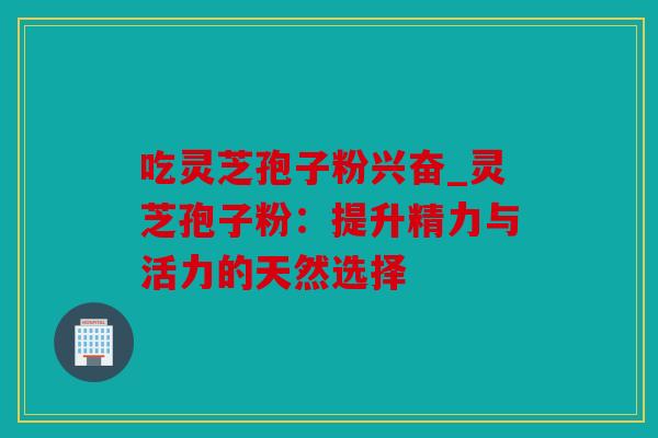 吃灵芝孢子粉兴奋_灵芝孢子粉：提升精力与活力的天然选择