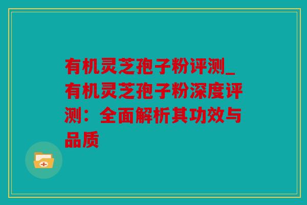 有机灵芝孢子粉评测_有机灵芝孢子粉深度评测：全面解析其功效与品质