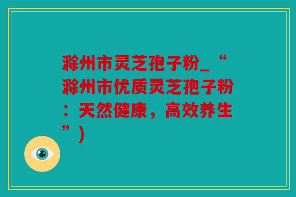 滁州市灵芝孢子粉_“滁州市优质灵芝孢子粉：天然健康，高效养生”)