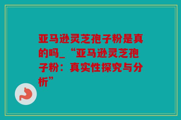 亚马逊灵芝孢子粉是真的吗_“亚马逊灵芝孢子粉：真实性探究与分析”