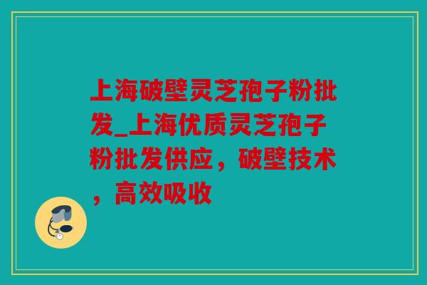 上海破壁灵芝孢子粉批发_上海优质灵芝孢子粉批发供应，破壁技术，高效吸收