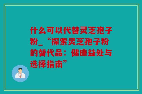 什么可以代替灵芝孢子粉_“探索灵芝孢子粉的替代品：健康益处与选择指南”