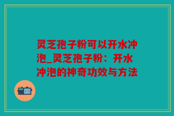 灵芝孢子粉可以开水冲泡_灵芝孢子粉：开水冲泡的神奇功效与方法