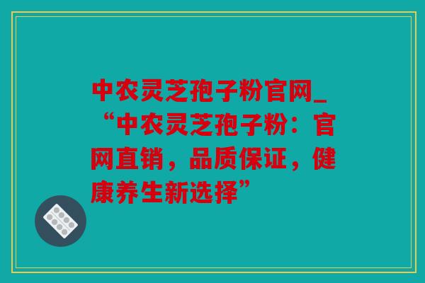 中农灵芝孢子粉官网_“中农灵芝孢子粉：官网直销，品质保证，健康养生新选择”