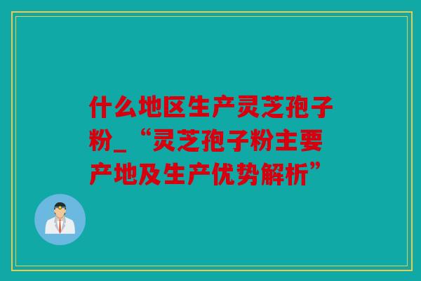 什么地区生产灵芝孢子粉_“灵芝孢子粉主要产地及生产优势解析”