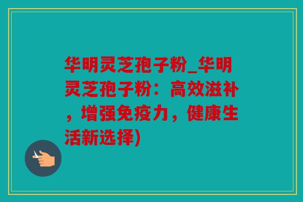 华明灵芝孢子粉_华明灵芝孢子粉：高效滋补，增强免疫力，健康生活新选择)