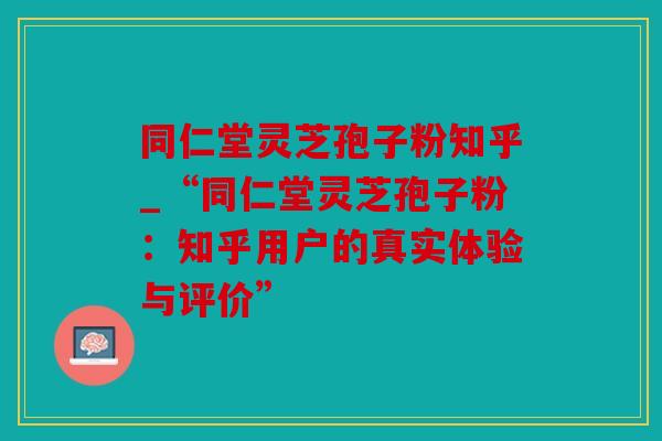 同仁堂灵芝孢子粉知乎_“同仁堂灵芝孢子粉：知乎用户的真实体验与评价”