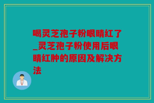 喝灵芝孢子粉眼睛红了_灵芝孢子粉使用后眼睛红肿的原因及解决方法