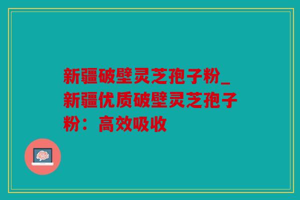 新疆破壁灵芝孢子粉_新疆优质破壁灵芝孢子粉：高效吸收