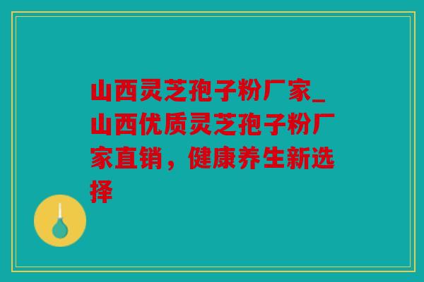 山西灵芝孢子粉厂家_山西优质灵芝孢子粉厂家直销，健康养生新选择