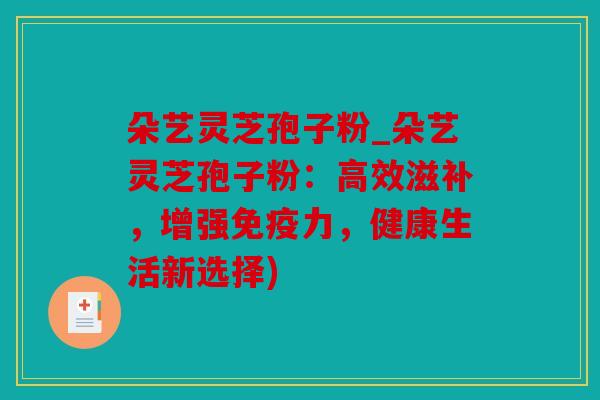 朵艺灵芝孢子粉_朵艺灵芝孢子粉：高效滋补，增强免疫力，健康生活新选择)