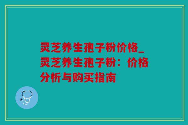 灵芝养生孢子粉价格_灵芝养生孢子粉：价格分析与购买指南