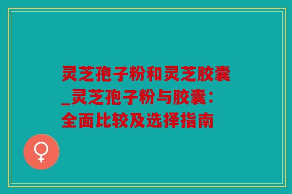 灵芝孢子粉和灵芝胶囊_灵芝孢子粉与胶囊：全面比较及选择指南