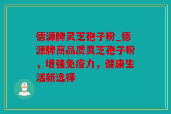 德源牌灵芝孢子粉_德源牌高品质灵芝孢子粉，增强免疫力，健康生活新选择