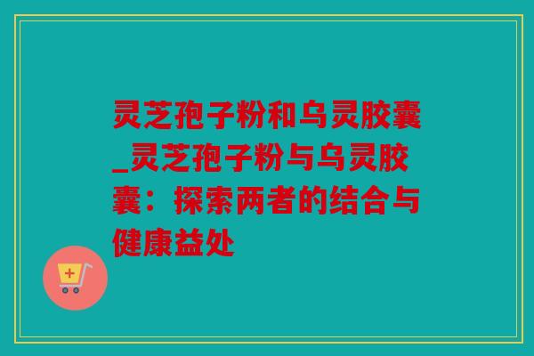 灵芝孢子粉和乌灵胶囊_灵芝孢子粉与乌灵胶囊：探索两者的结合与健康益处