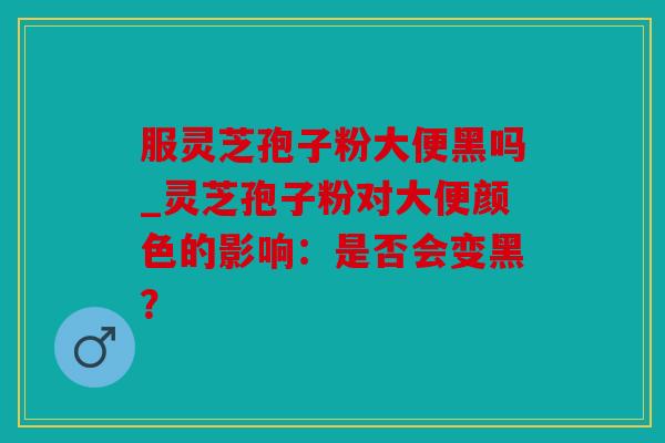 服灵芝孢子粉大便黑吗_灵芝孢子粉对大便颜色的影响：是否会变黑？