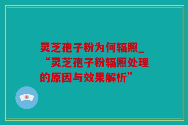 灵芝孢子粉为何辐照_“灵芝孢子粉辐照处理的原因与效果解析”