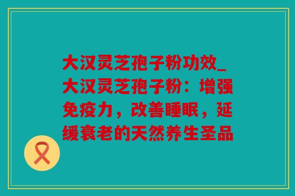 大汉灵芝孢子粉功效_大汉灵芝孢子粉：增强免疫力，改善，延缓的天然养生圣品