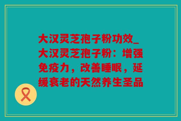 大汉灵芝孢子粉功效_大汉灵芝孢子粉：增强免疫力，改善睡眠，延缓衰老的天然养生圣品